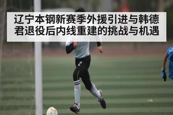 辽宁本钢新赛季外援引进与韩德君退役后内线重建的挑战与机遇
