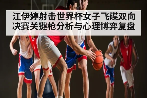 江伊婷射击世界杯女子飞碟双向决赛关键枪分析与心理博弈复盘